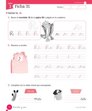 Casa del Saber
36
Fecha:
3 Fecha:
Unidad
Unidad
3
Lectoescritura
Iniciar la _r
Ficha 31
_treinta y _seis
1.	 Busca el recortable 18 de la página 89 y pégalo en tu cuaderno.
._r	 ._r	 ._r	 ._r
Ri	 Ro	 Re	 Ra	 Ru
Ri	
	
._re	 ._ri ._ra	 ._ru	 ._ro	
._re	 .		 .		 .		 .	
3.	 Completa con la sílaba inicial que corresponda.
2.	 Remarca y escribe.
ma 	_sa
R	
	 R	 R	 R
ra-ar ri-ir
 