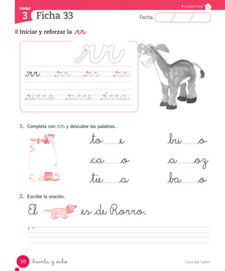 Casa del Saber
38
Fecha:
3 Fecha:
Unidad
Unidad
3
Lectoescritura
Iniciar y reforzar la _rr
Ficha 33
_treinta y _ocho
				 	 _to _e				 _bu _o
				 	 _ca _o			 _a _oz
				 	 _tie _a			 _ba _o
El	 			 _es _de Rorro.			
																	
1.	 Completa con _rry descubre las palabras.
._rr		 ._rr		 ._rr		 ._rr
._urro	 	._arre	 ._irra	
2.	 Escribe la oración.
 