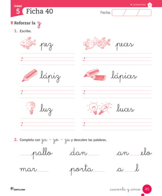 Fecha:
5 Fecha:
Unidad
5
45
Lectoescritura
Reforzar la z
Ficha 40
_cuarenta y _cinco
1.	 Escribe.
	 _pez	 _peces
												
	 _lápiz	 _lápices
												
	 _luz	 _luces
												
2.	 Completa con za - zo - zuy descubre las palabras.
_pallo	 _dan 	 _an _elo
mar 	 _porta 	 _a _l
 