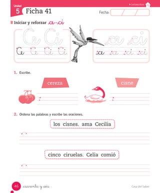 Casa del Saber
46
Fecha:
5 Fecha:
Unidad
Unidad
5
Lectoescritura
Iniciar y reforzar _ce -_ci
Ficha 41
_cuarenta y _seis
		
										
1.	 Escribe.
2.	 Ordena las palabras y escribe las oraciones.
											
											
Ce	 Ce	 Ci	 Ci ._ce	 ._ce	 ._ci	._ci
cereza cisne
los cisnes. ama Cecilia
cinco ciruelas. Celia comió
 