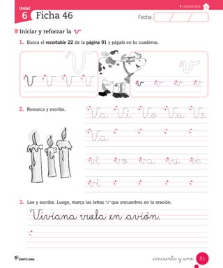 Fecha:
6 Fecha:
Unidad
6
51
Lectoescritura
Iniciar y reforzar la v
Ficha 46
_cincuenta y _uno
1.	 Busca el recortable 22 de la página 91 y pégalo en tu cuaderno.
V_a	 V_i	 V_o	 V_u	 V_e
V_a	
		
vi	 vo va	 vu	 ve		
vi	 							 	
v		 v		 v		 v
V		 V	 V	 V
2.	 Remarca y escribe.
V_iviana vuela _en _avión.	
												
3.	 Lee y escribe. Luego, marca las letras vque encuentres en la oración.
 
