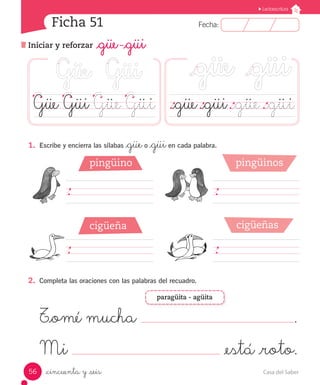 Casa del Saber
56
Fecha:
7 Fecha:
Unidad
Unidad
7
Lectoescritura
Ficha 51
_cincuenta y _seis
Iniciar y reforzar _güe -_güi
Lectoescritura
.		 .		 .		 .	 ._güe	._güi	._güe	._güi
Güe Güi Güe Güi
1.	 Escribe y encierra las sílabas _güeo _güien cada palabra.
										
										
2.	 Completa las oraciones con las palabras del recuadro.
T_omé mucha .
Mi _está _roto.
pingüino
cigüeña
pingüinos
cigüeñas
paragüita - agüita
 