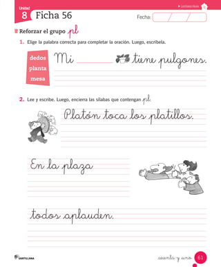 Fecha:
8 Fecha:
Unidad
8
61
Lectoescritura
Reforzar el grupo _pl
Ficha 56
_sesenta y _uno
1.	 Elige la palabra correcta para completar la oración. Luego, escríbela.
	 Mi 		 _tiene _pulgones.
										
2.	 	
Lee y escribe. Luego, encierra las sílabas que contengan _pl.
P_latón _toca _los _platillos.	
	 	 	 		 	 	
En _la _plaza		 	
	 	 	 	 	 	 		 	
_todos _aplauden.	 	
		 	 	 	 	 	 		 	 	
dedos
planta
mesa
 