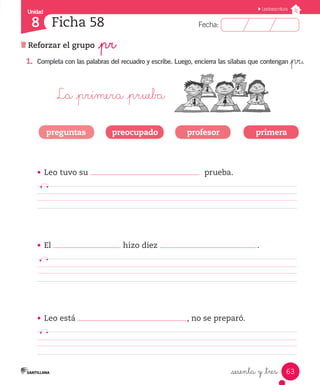Fecha:
8 Fecha:
Unidad
8
63
Lectoescritura
Reforzar el grupo _pr
Ficha 58
_sesenta y _tres
1.	 Completa con las palabras del recuadro y escribe. Luego, encierra las sílabas que contengan _pr.
La _primera _prueba
•	 Leo tuvo su prueba.
		 	 	 	 	 	 		 	 	
•	 El hizo diez .
	 	 	 	 	 	 		 	 	 	
•	 Leo está , no se preparó.
		 	 	 	 	 	 		 	 	
preguntas preocupado profesor primera
 