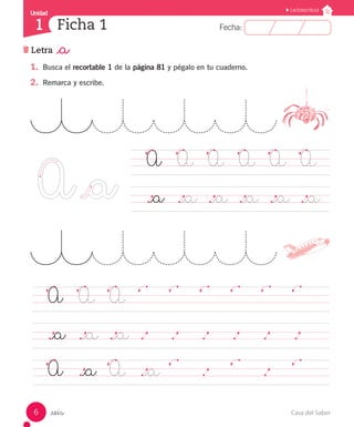Casa del Saber
6
Letra _a
Fecha:
Fecha:
Ficha 1
Unidad
1
_seis
Unidad
Lectoescritura
	 A		 A	 A	 A	 A	 A	
	 ._a	 ._a	 ._a	 ._a	 ._a	 ._a	
1.	 Busca el recortable 1 de la página 81 y pégalo en tu cuaderno.
2.	 Remarca y escribe.
	 A		 A	 A	
													
	 ._a	 ._a	 ._a	.		 .		 .		 .		 .		 .			
	 A		 ._a	 A	 ._a
			 .				 .					
 