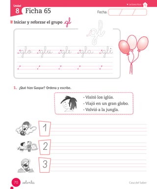 Casa del Saber
70
Fecha:
8 Fecha:
Unidad
Unidad
8
Lectoescritura
Iniciar y reforzar el grupo _gl
Ficha 65
_setenta
1.	 ¿Qué hizo Gaspar? Ordena y escribe.
- Visitó los iglús.
- Viajó en un gran globo.
- Volvió a la jungla.
								
								
								
._glo	 ._glu	 ._gle		 ._gla ._gli
	 	 	 	 	 	 	 	 	 	 	 	 	 	
1
2
3
 