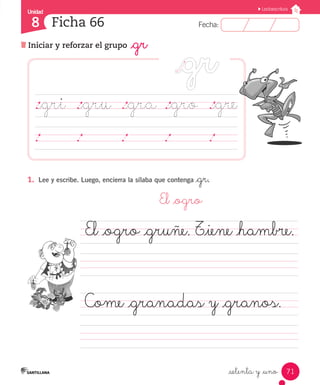 Fecha:
8 Fecha:
Unidad
8
71
Lectoescritura
Iniciar y reforzar el grupo _gr
Ficha 66
_setenta y _uno
1.	 Lee y escribe. Luego, encierra la sílaba que contenga _gr.
	 El _ogro
El _ogro _gruñe. T_iene _hambre.	
					
Come _granadas y _granos.	
		 	 	 	 	
._gri	 ._gru	 ._gra	._gro ._gre
	 	 	 	 	 	 	 	 	 	 	 	 	 	 	
 