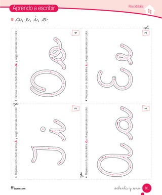 81
Aprendo a escribir
•	
Repasa
con
tu
dedo
la
letra
_a
,
y
luego
remárcala
con
color.
•	
Repasa
con
tu
dedo
la
letra
_e
,
y
luego
remárcala
con
color.
•	
Repasa
con
tu
dedo
la
letra
_o
,
y
luego
remárcala
con
color.
•	
Repasa
con
tu
dedo
la
letra
_i
,
y
luego
remárcala
con
color.
_ochenta y _uno
_a, _e, _i, _o
Recortables
1
3
2
4
 