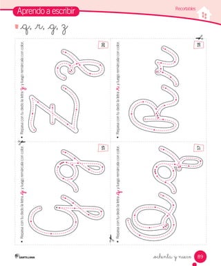 89
Aprendo a escribir
•	
Repasa
con
tu
dedo
la
letra
_q
,
y
luego
remárcala
con
color.
•	
Repasa
con
tu
dedo
la
letra
_r
,
y
luego
remárcala
con
color.
•	
Repasa
con
tu
dedo
la
letra
z
,
y
luego
remárcala
con
color.
•	
Repasa
con
tu
dedo
la
letra
_g
,
y
luego
remárcala
con
color.
_ochenta y nueve
Recortables
19
17
18
20
_q, _r, _g, z
 