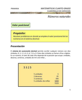 PRIMARIA MATEMÁTICAS CUARTO GRADO
CUADERNILLO DE EJERCICIOS
5
Números naturales
Presentación
El sistema de numeración decimal permite escribir cualquier número con diez
símbolos: 0, 1, 2, 3, 4, 5, 6, 7, 8, y 9. Estos diez símbolos se llaman cifras o dígitos.
En un número, el valor de cada cifra depende de la posición que ocupa: unidades,
decenas, centenas, unidades de mil o de millar...
 