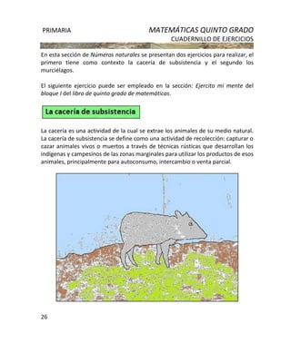 PRIMARIA MATEMÁTICAS QUINTO GRADO
CUADERNILLO DE EJERCICIOS
26
En esta sección de Números naturales se presentan dos ejercicios para realizar, el
primero tiene como contexto la cacería de subsistencia y el segundo los
murciélagos.
El siguiente ejercicio puede ser empleado en la sección: Ejercito mi mente del
bloque I del libro de quinto grado de matemáticas.
La cacería es una actividad de la cual se extrae los animales de su medio natural.
La cacería de subsistencia se define como una actividad de recolección: capturar o
cazar animales vivos o muertos a través de técnicas rústicas que desarrollan los
indígenas y campesinos de las zonas marginales para utilizar los productos de esos
animales, principalmente para autoconsumo, intercambio o venta parcial.
 