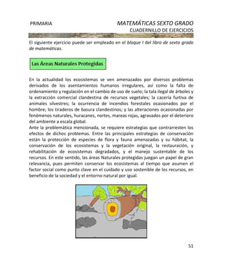 PRIMARIA MATEMÁTICAS SEXTO GRADO
CUADERNILLO DE EJERCICIOS
51
El siguiente ejercicio puede ser empleado en el bloque I del libro de sexto grado
de matemáticas.
En la actualidad los ecosistemas se ven amenazados por diversos problemas
derivados de los asentamientos humanos irregulares, así como la falta de
ordenamiento y regulación en el cambio de uso de suelo; la tala ilegal de árboles y
la extracción comercial clandestina de recursos vegetales; la cacería furtiva de
animales silvestres; la ocurrencia de incendios forestales ocasionados por el
hombre; los tiraderos de basura clandestinos; y las alteraciones ocasionadas por
fenómenos naturales, huracanes, nortes, mareas rojas, agravados por el deterioro
del ambiente a escala global.
Ante la problemática mencionada, se requiere estrategias que contrarresten los
efectos de dichos problemas. Entre las principales estrategias de conservación
están la protección de especies de flora y fauna amenazadas y su hábitat, la
conservación de los ecosistemas y la vegetación original, la restauración, y
rehabilitación de ecosistemas degradados, y el manejo sustentable de los
recursos. En este sentido, las áreas Naturales protegidas juegan un papel de gran
relevancia, pues permiten conservar los ecosistemas al tiempo que asumen el
factor social como punto clave en el cuidado y uso sostenible de los recursos, en
beneficio de la sociedad y el entorno natural por igual.
 