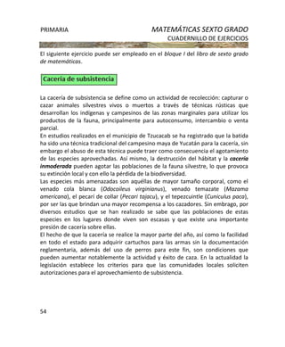 PRIMARIA MATEMÁTICAS SEXTO GRADO
CUADERNILLO DE EJERCICIOS
54
El siguiente ejercicio puede ser empleado en el bloque I del libro de sexto grado
de matemáticas.
La cacería de subsistencia se define como un actividad de recolección: capturar o
cazar animales silvestres vivos o muertos a través de técnicas rústicas que
desarrollan los indígenas y campesinos de las zonas marginales para utilizar los
productos de la fauna, principalmente para autoconsumo, intercambio o venta
parcial.
En estudios realizados en el municipio de Tzucacab se ha registrado que la batida
ha sido una técnica tradicional del campesino maya de Yucatán para la cacería, sin
embargo el abuso de esta técnica puede traer como consecuencia el agotamiento
de las especies aprovechadas. Así mismo, la destrucción del hábitat y la cacería
inmoderada pueden agotar las poblaciones de la fauna silvestre, lo que provoca
su extinción local y con ello la pérdida de la biodiversidad.
Las especies más amenazadas son aquéllas de mayor tamaño corporal, como el
venado cola blanca (Odocoileus virginianus), venado temazate (Mazama
americana), el pecarí de collar (Pecari tajacu), y el tepezcuintle (Cuniculus paca),
por ser las que brindan una mayor recompensa a los cazadores. Sin embrago, por
diversos estudios que se han realizado se sabe que las poblaciones de estas
especies en los lugares donde viven son escasas y que existe una importante
presión de cacería sobre ellas.
El hecho de que la cacería se realice la mayor parte del año, así como la facilidad
en todo el estado para adquirir cartuchos para las armas sin la documentación
reglamentaria, además del uso de perros para este fin, son condiciones que
pueden aumentar notablemente la actividad y éxito de caza. En la actualidad la
legislación establece los criterios para que las comunidades locales soliciten
autorizaciones para el aprovechamiento de subsistencia.
 