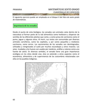 PRIMARIA MATEMÁTICAS SEXTO GRADO
CUADERNILLO DE EJERCICIOS
60
El siguiente ejercicio puede ser empleado en el bloque II del libro de sexto grado
de matemáticas.
Desde el punto de vista biológico, los venados son animales calve dentro de la
naturaleza al formar parte de la red alimenticia como herbívoro y dispersor de
semillas de las diferentes plantas que come, y como presa de carnívoros como el
puma, jaguar y algunos otros. Al morir, sus restos son consumidos por diversos
animales carroñeros, como los zopilotes, y por varios pequeños y medianos
carnívoros, como zorros. Los excrementos de los venados son desintegrados,
utilizados y reingresados al suelo por muchos escarabajos y otros insectos. Las
astas mudadas y los huesos son usados por roedores, ardillas y ratones como una
fuente de calcio. En diversos sentidos, el venado tiene una gran importancia
ecológica en los sitios donde vive, ésta se extiende a otros aspectos como el
económico, alimenticio y de supervivencia de las costumbres relacionadas con
ellos en los pueblos indígenas.
 