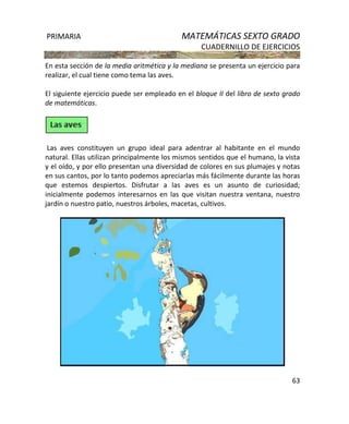 PRIMARIA MATEMÁTICAS SEXTO GRADO
CUADERNILLO DE EJERCICIOS
63
En esta sección de la media aritmética y la mediana se presenta un ejercicio para
realizar, el cual tiene como tema las aves.
El siguiente ejercicio puede ser empleado en el bloque II del libro de sexto grado
de matemáticas.
Las aves constituyen un grupo ideal para adentrar al habitante en el mundo
natural. Ellas utilizan principalmente los mismos sentidos que el humano, la vista
y el oído, y por ello presentan una diversidad de colores en sus plumajes y notas
en sus cantos, por lo tanto podemos apreciarlas más fácilmente durante las horas
que estemos despiertos. Disfrutar a las aves es un asunto de curiosidad;
inicialmente podemos interesarnos en las que visitan nuestra ventana, nuestro
jardín o nuestro patio, nuestros árboles, macetas, cultivos.
 