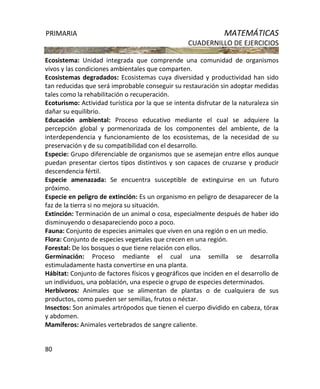 PRIMARIA MATEMÁTICAS
CUADERNILLO DE EJERCICIOS
80
Ecosistema: Unidad integrada que comprende una comunidad de organismos
vivos y las condiciones ambientales que comparten.
Ecosistemas degradados: Ecosistemas cuya diversidad y productividad han sido
tan reducidas que será improbable conseguir su restauración sin adoptar medidas
tales como la rehabilitación o recuperación.
Ecoturismo: Actividad turística por la que se intenta disfrutar de la naturaleza sin
dañar su equilibrio.
Educación ambiental: Proceso educativo mediante el cual se adquiere la
percepción global y pormenorizada de los componentes del ambiente, de la
interdependencia y funcionamiento de los ecosistemas, de la necesidad de su
preservación y de su compatibilidad con el desarrollo.
Especie: Grupo diferenciable de organismos que se asemejan entre ellos aunque
puedan presentar ciertos tipos distintivos y son capaces de cruzarse y producir
descendencia fértil.
Especie amenazada: Se encuentra susceptible de extinguirse en un futuro
próximo.
Especie en peligro de extinción: Es un organismo en peligro de desaparecer de la
faz de la tierra si no mejora su situación.
Extinción: Terminación de un animal o cosa, especialmente después de haber ido
disminuyendo o desapareciendo poco a poco.
Fauna: Conjunto de especies animales que viven en una región o en un medio.
Flora: Conjunto de especies vegetales que crecen en una región.
Forestal: De los bosques o que tiene relación con ellos.
Germinación: Proceso mediante el cual una semilla se desarrolla
estimuladamente hasta convertirse en una planta.
Hábitat: Conjunto de factores físicos y geográficos que inciden en el desarrollo de
un individuos, una población, una especie o grupo de especies determinados.
Herbívoros: Animales que se alimentan de plantas o de cualquiera de sus
productos, como pueden ser semillas, frutos o néctar.
Insectos: Son animales artrópodos que tienen el cuerpo dividido en cabeza, tórax
y abdomen.
Mamíferos: Animales vertebrados de sangre caliente.
 