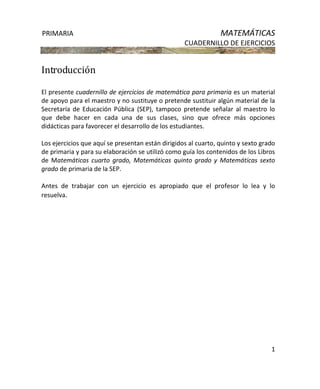 PRIMARIA MATEMÁTICAS
CUADERNILLO DE EJERCICIOS
1
Introducción
El presente cuadernillo de ejercicios de matemática para primaria es un material
de apoyo para el maestro y no sustituye o pretende sustituir algún material de la
Secretaría de Educación Pública (SEP), tampoco pretende señalar al maestro lo
que debe hacer en cada una de sus clases, sino que ofrece más opciones
didácticas para favorecer el desarrollo de los estudiantes.
Los ejercicios que aquí se presentan están dirigidos al cuarto, quinto y sexto grado
de primaria y para su elaboración se utilizó como guía los contenidos de los Libros
de Matemáticas cuarto grado, Matemáticas quinto grado y Matemáticas sexto
grado de primaria de la SEP.
Antes de trabajar con un ejercicio es apropiado que el profesor lo lea y lo
resuelva.
 