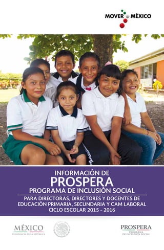 PROGRAMA DE INCLUSIÓN SOCIAL
PROSPERA
INFORMACIÓN DE
PARA DIRECTORAS, DIRECTORES Y DOCENTES DE
EDUCACIÓN PRIMARIA, SECUNDARIA Y CAM LABORAL
CICLO ESCOLAR 2015 - 2016
 