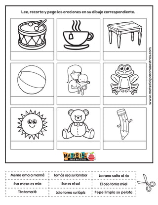 Ese es el sol
Tomás usa su tambor
Pepe limpia su pelota
La rana salta al río
Lalo toma su lápiz
El oso toma miel
www.materialparamaestros.com
Lee, recorta y pega las oraciones en su dibujo correspondiente.
Memo ama a mamá
Tita toma té
Esa mesa es mía
 