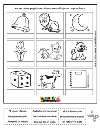 Dani cuida su cuaderno
Carlos toco la campana
Un ratón y el gato
Victor tiene vacas
Susi me dio un dado
La luna ilumina mucho
www.materialparamaestros.com
Lee, recorta y pega las oraciones en su dibujo correspondiente.
Pili pasea al perro
Ana pintó un tulipán
Nino pinto un león
 