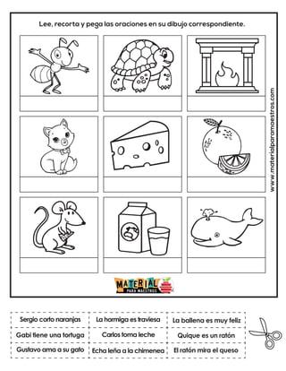 Carlos toma leche
La hormiga es traviesa
El ratón mira el queso
La ballena es muy feliz
Echa leña a la chimenea
Quique es un ratón
www.materialparamaestros.com
Lee, recorta y pega las oraciones en su dibujo correspondiente.
Sergio corto naranjas
Gustavo ama a su gato
Gabi tiene una tortuga
 