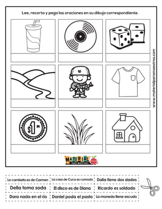www.materialparamaestros.com
Lee, recorta y pega las oraciones en su dibujo correspondiente.
El disco es de Diana
La casa de Cuca es comoda
La moneda tiene escudo
La camiseta es de Carmen
Dora nada en el río
Dalia tiene dos dados
Daniel poda el pasto
Ricardo es soldado
Delia toma soda
 