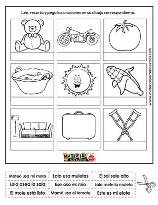 www.materialparamaestros.com
Lee, recorta y pega las oraciones en su dibujo correspondiente.
Ese oso es mio
Lalo usa muletas
Este es mi elote
Mateo usa mi moto
El mole está listo
El sol sale alto
Mamá usa el tomate
Lalo mete la maleta
Lola asea la sala
 