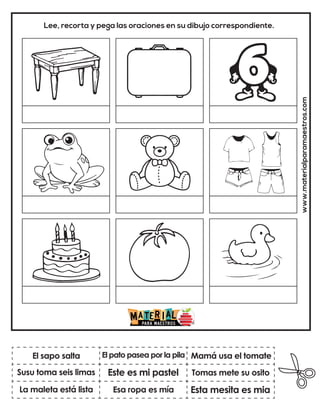 www.materialparamaestros.com
Lee, recorta y pega las oraciones en su dibujo correspondiente.
Este es mi pastel
El pato pasea por la pila
Esta mesita es mia
El sapo salta
La maleta está lista
Mamá usa el tomate
Esa ropa es mía
Tomas mete su osito
Susu toma seis limas
 