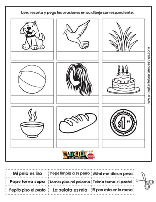 www.materialparamaestros.com
Lee, recorta y pega las oraciones en su dibujo correspondiente.
Tomas piso mi paloma
Pepe limpia a su perro
El pan esta en la mesa
Mi pelo es liso
Pepito piso el pasto
Mimi me dio un peso
La pelota es mia
Telma toma el pastel
Pepe toma sopa
 