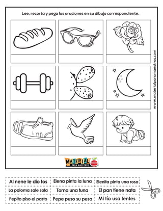 www.materialparamaestros.com
Lee, recorta y pega las oraciones en su dibujo correspondiente.
Toma una tuna
Elena pinta la luna
Mi tío usa lentes
Al nene le dio tos
Pepito piso el pasto
Elenita pinta una rosa
Pepe puso su pesa
El pan tiene nata
La paloma sale sola
 