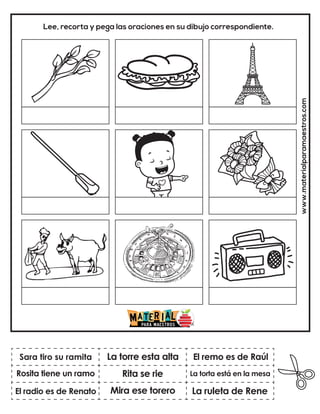 www.materialparamaestros.com
Lee, recorta y pega las oraciones en su dibujo correspondiente.
Rita se rie
La torre esta alta
La ruleta de Rene
Sara tiro su ramita
El radio es de Renato
El remo es de Raúl
Mira ese torero
La torta está en la mesa
Rosita tiene un ramo
 