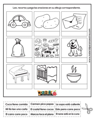 www.materialparamaestros.com
Lee, recorta y pega las oraciones en su dibujo correspondiente.
El costal tiene cocos
Carmen pica papas
El nene está en la cuna
Cuca tiene comida
El carro corre poco
La sopa está caliente
Marcos toca el piano
Este perro corre poco
Mi tía lee una carta
 