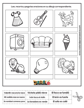 www.materialparamaestros.com
Lee, recorta y pega las oraciones en su dibujo correspondiente.
Iván toca el violín
Victoria pidió nieve
El sofa es café
Valentín vacuna la vaca
En navidad comenos pavo
El foco se fundió
La lavadora es verde
El león es fuerte
Mi vestido rosa es nuevo
 
