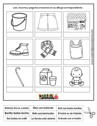 www.materialparamaestros.com
Lee, recorta y pega las oraciones en su dibujo correspondiente.
Beto usa bermudas
Elisa usa bufanda
El abuelo usa un bastón
Belinda tira la cubeta
Esa bolsa es café
Beti usa botas bonitas
La tienda está abierta
El bebé es de Fabiola
Benito bebe leche
 