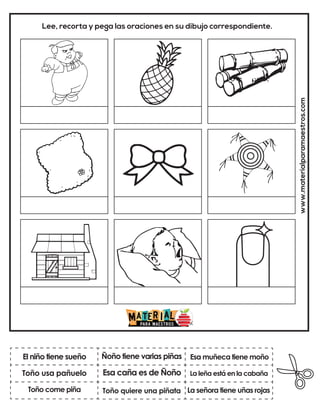 Esa caña es de Ñoño
Ñoño tiene varias piñas
La señora tiene uñas rojas
Esa muñeca tiene moño
Toño quiere una piñata
La leña está en la cabaña
www.materialparamaestros.com
Lee, recorta y pega las oraciones en su dibujo correspondiente.
El niño tiene sueño
Toño come piña
Toño usa pañuelo
 