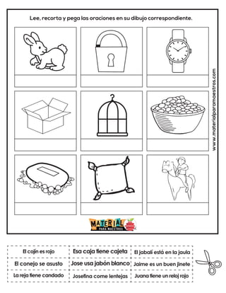 Jose usa jabón blanco
Esa caja tiene cajeta
Juana tiene un reloj rojo
El jabalí está en la jaula
Josefina come lentejas
Jaime es un buen jinete
www.materialparamaestros.com
Lee, recorta y pega las oraciones en su dibujo correspondiente.
El cojín es rojo
La reja tiene candado
El conejo se asusto
 