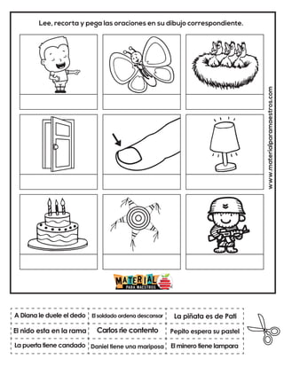 Carlos rie contento
El soldado ordena descansar
El minero tiene lampara
La piñata es de Pati
Daniel tiene una mariposa
Pepito espera su pastel
www.materialparamaestros.com
Lee, recorta y pega las oraciones en su dibujo correspondiente.
A Diana le duele el dedo
La puerta tiene candado
El nido esta en la rama
 