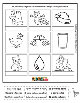 www.materialparamaestros.com
Lee, recorta y pega las oraciones en su dibujo correspondiente.
El carro no tiene gasolina
El pato juega en el lago
EL gorila es fuerte
Diego toma agua
El gatito juega contento
La gota de agua
Gustavo tiene unos guantes
El gorro es feo
El gusano esta gordo
 
