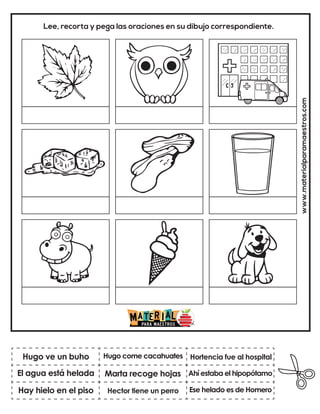 www.materialparamaestros.com
Lee, recorta y pega las oraciones en su dibujo correspondiente.
Marta recoge hojas
Hugo come cacahuates
Ese helado es de Homero
Hugo ve un buho
Hay hielo en el piso
Hortencia fue al hospital
Hector tiene un perro
Ahí estaba el hipopótamo
El agua está helada
 