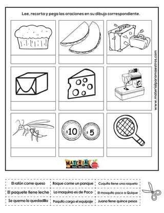 La maquina es de Paco
Roque come un panque
Juana tiene quince pesos
Cuquita tiene una raqueta
Paquito carga el equipaje
El mosquito poco a Quique
www.materialparamaestros.com
Lee, recorta y pega las oraciones en su dibujo correspondiente.
El ratón come queso
Se quemo la quedadilla
El paquete tiene leche
 