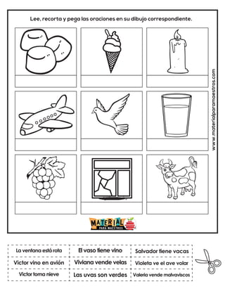 Viviana vende velas
El vaso tiene vino
Valeria vende malvaviscos
Salvador tiene vacas
Las uvas son verdes
Violeta ve el ave volar
www.materialparamaestros.com
Lee, recorta y pega las oraciones en su dibujo correspondiente.
La ventana está rota
Victor toma nieve
Victor vino en avión
 