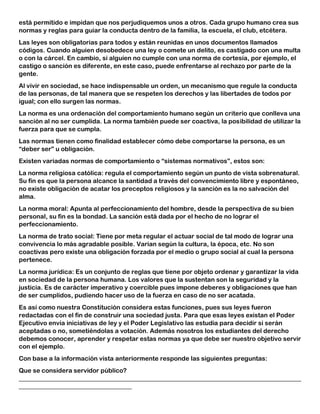 está permitido e impidan que nos perjudiquemos unos a otros. Cada grupo humano crea sus
normas y reglas para guiar la conducta dentro de la familia, la escuela, el club, etcétera.
Las leyes son obligatorias para todos y están reunidas en unos documentos llamados
códigos. Cuando alguien desobedece una ley o comete un delito, es castigado con una multa
o con la cárcel. En cambio, si alguien no cumple con una norma de cortesía, por ejemplo, el
castigo o sanción es diferente, en este caso, puede enfrentarse al rechazo por parte de la
gente.
Al vivir en sociedad, se hace indispensable un orden, un mecanismo que regule la conducta
de las personas, de tal manera que se respeten los derechos y las libertades de todos por
igual; con ello surgen las normas.
La norma es una ordenación del comportamiento humano según un criterio que conlleva una
sanción al no ser cumplida. La norma también puede ser coactiva, la posibilidad de utilizar la
fuerza para que se cumpla.
Las normas tienen como finalidad establecer cómo debe comportarse la persona, es un
“deber ser” u obligación.
Existen variadas normas de comportamiento o “sistemas normativos”, estos son:
La norma religiosa católica: regula el comportamiento según un punto de vista sobrenatural.
Su fin es que la persona alcance la santidad a través del convencimiento libre y espontáneo,
no existe obligación de acatar los preceptos religiosos y la sanción es la no salvación del
alma.
La norma moral: Apunta al perfeccionamiento del hombre, desde la perspectiva de su bien
personal, su fin es la bondad. La sanción está dada por el hecho de no lograr el
perfeccionamiento.
La norma de trato social: Tiene por meta regular el actuar social de tal modo de lograr una
convivencia lo más agradable posible. Varían según la cultura, la época, etc. No son
coactivas pero existe una obligación forzada por el medio o grupo social al cual la persona
pertenece.
La norma jurídica: Es un conjunto de reglas que tiene por objeto ordenar y garantizar la vida
en sociedad de la persona humana. Los valores que la sustentan son la seguridad y la
justicia. Es de carácter imperativo y coercible pues impone deberes y obligaciones que han
de ser cumplidos, pudiendo hacer uso de la fuerza en caso de no ser acatada.
Es así como nuestra Constitución considera estas funciones, pues sus leyes fueron
redactadas con el fin de construir una sociedad justa. Para que esas leyes existan el Poder
Ejecutivo envía iniciativas de ley y el Poder Legislativo las estudia para decidir si serán
aceptadas o no, sometiéndolas a votación. Además nosotros los estudiantes del derecho
debemos conocer, aprender y respetar estas normas ya que debe ser nuestro objetivo servir
con el ejemplo.
Con base a la información vista anteriormente responde las siguientes preguntas:
Que se considera servidor público?
__________________________________________________________________________________________
____________________________________
 