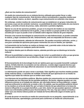 ¿Qué son los medios de comunicación?
Un medio de comunicación es un sistema técnico utilizado para poder llevar a cabo
cualquier tipo de comunicación. Este término refiere normalmente a aquellos medios que
son de carácter masivo, es decir, aquellos cuya comunicación se extiende a las masas.
Sin embargo, existen medios de comunicación que se establecen en grupos reducidos de
personas y que son de carácter exclusiva. La posibilidad de estar informados de una manera
rápida, y sencilla a través de prensa, radio, televisión o portales digitales.
Opinar es una de las opciones posibles, ya que en la mayoría de medios en sus soportes
digitales permiten comentarios de la gente, y más si tienen su propio perfil en las redes
sociales por lo que se puede crear un debate sobre algunas noticias de gran impacto.
Gracias a las nuevas tecnologías la comunicación es más bidireccional, se puede comentar
la noticia, y dejar constancia de ello. Anteriormente, esto era imposible de llevarse a cabo.
Ofrecen entretenimiento, además de información. Se pueden encontrar películas, series, y
una gran variedad de opciones para pasar momentos de ocio en familia, por ejemplo.
La transmisión de los hechos se realiza en tiempo real, y permite estar al día de todas las
noticias que existen en cualquier parte del mundo.
Son medios ideales para la difusión masiva, además permite que se disminuya la brecha
cultural.
Ofrecen la posibilidad a empresas y negocios de incluir su publicidad en ellos ya que gracias
a ello pueden promocionar sus productos y llegar a un gran número de gente.
El funcionamiento de la tecnología ha de ser óptimo para que se pueda transmitir cualquier
noticia. Si falla internet, la conexión con las cámaras, o existe algún aspecto técnico que
dificulte su emisión será algo difícil de solucionar en ese momento hasta que se resuelva
técnicamente.
La información puede ser poco veraz o acertada. Esto significa que muchos medios pueden
emitir noticias falsas, o carentes de realidad. El hecho de que aparezcan en un medio no
significa que todas las noticias que se emiten sean reales.
Los intereses de los partidos políticos. Muchos medios de comunicación se ven amenazados
o coartados por los intereses de los partidos políticos. De hecho, algunos pueden ser una
influencia enorme en el tratado de noticias, por ello todos tienen su línea editorial, y según
cual sea enfocarán la noticia de un modo u otro. Es sabido, que los partidos políticos tienen
en los medios un arma de doble filo: por un lado el interés de que adoctrinen a la masa de
manera influyente en su propio beneficio, y por otro, temor de que puedan aparecer noticias
sobre sus entramados políticos poco favorecedoras. Por eso, hay que valorar al medio y
saber que una misma noticia puede ser tratada de forma diferente según el medio que la
publique.
El coste de poner en marcha un medio de comunicación no es pequeño, especialmente si se
habla de licencias, aparatología y personal para conformar un medio de comunicación.
 