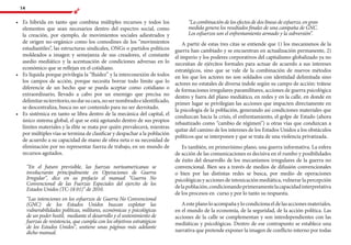 14
•	 Es híbrida en tanto que combina múltiples recursos y todos los
elementos que sean necesarios dentro del espectro social, como
la creación, por ejemplo, de movimientos sociales adiestrados y
de origen no-orgánico como los comodines de los “movimientos
estudiantiles”, las estructuras sindicales, ONGs o partidos políticos
moldeados a imagen y semejanza de sus creadores, el constante
asedio mediático y la acentuación de condiciones adversas en lo
económico que se reflejan en el cotidiano.
•	 Es líquida porque privilegia la “fluidez” y la interconexión de todos
los campos de acción, porque necesita borrar todo límite que lo
diferencie de un hecho que se pueda aceptar como cotidiano o
extraordinario, llevado a cabo por un enemigo que precisa no
delimitarsuterritorio,nodarsucara,nosernombradoeidentificado,
se descentraliza, busca no ser contenido para no ser derrotado.
•	 Es sistémica en tanto se libra dentro de la mecánica del capital, el
único sistema global, el que se está agotando dentro de sus propios
límites materiales y la élite se mata por quién prevalecerá, mientras
por múltiples vías se termina de clasificar y despachar a la población
de acuerdo a su capacidad de mano de obra neta o su necesidad de
eliminación por no representar fuerza de trabajo, en un mundo de
recursos agotados.
“En el futuro previsible, las fuerzas norteamericanas se
involucrarán principalmente en Operaciones de Guerra
Irregular”, dice en su prefacio el manual “Guerra No
Convencional de las Fuerzas Especiales del ejercito de los
Estados Unidos (TC-18 01)” de 2010.
“Las intenciones en los esfuerzos de Guerra No Convencional
(GNC) de los Estados Unidos buscan explotar las
vulnerabilidades políticas, militares, económicas y psicológicas
de un poder hostil, mediante el desarrollo y el sostenimiento de
fuerzas de resistencia, que cumpla con los objetivos estratégicos
de los Estados Unidos”, sostiene unas páginas más adelante
dicho manual.
“Lacombinacióndelosefectosdedoslíneasdeesfuerzo,engran
medida genera los resultados finales de una campaña de GNC.
Los esfuerzos son el enfrentamiento armado y la subversión”.
A partir de estas tres citas se entiende que 1) los mecanismos de la
guerra han cambiado y se encuentran en actualización permanente, 2)
el imperio y los poderes corporativos del capitalismo globalizado ya no
necesitan de ejércitos formales para actuar de acuerdo a sus intereses
estratégicos, sino que se vale de la combinación de nuevos métodos
en los que los actores no son soldados con identidad delimitada sino
actores no estatales de diversa índole según su campo de acción: trátese
de formaciones irregulares paramilitares, acciones de guerra psicológica
dentro y fuera del plano mediático, en redes y en la calle, en donde en
primer lugar se privilegian las acciones que impacten directamente en
la psicología de la población, generando así condiciones materiales que
conduzcan hacia la crisis, el enfrentamiento, el golpe de Estado (ahora
rebautizado como “cambio de régimen”) u otras vías que conduzcan a
quitar del camino de los intereses de los Estados Unidos a los obstáculos
políticos que se interponen y que se trata de una violencia privatizada.
Es también, en primerísimo plano, una guerra informativa. La esfera
de acción de las comunicaciones es decisiva en el rumbo y posibilidades
de éxito del desarrollo de los mecanismos irregulares de la guerra no
convencional. Bien sea a través de medios de difusión convencionales
o bien por las distintas redes se busca, por medio de operaciones
psicológicas y acciones de intoxicación mediática, vulnerar la percepción
delapoblación,condicionandoprimeramentelacapacidadinterpretativa
de los procesos en curso y por lo tanto su respuesta.
Aesteplanoloacompañaylocondicionaeldelasaccionesmateriales,
en el mundo de la economía, de la seguridad, de la acción política. Las
acciones de la calle se complementan y son interdependientes con las
mediáticas y psicológicas. Dentro de ese contrapunto se establece una
narrativa que pretende exponer la imagen de conflicto interno por todas
 