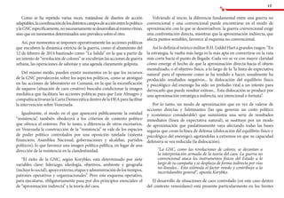 17
Como se ha repetido varias veces, tratándose de diseños de acción
adaptables,lacoordinacióndelosdistintoscamposdeacciónentrelopolítico
ylaGNCespecíficamente,nonecesariamentesedesarrollanalmismoritmo,
sino que en momentos determinados uno prevalece sobre el otro.
Así, por momentos se imponen operativamente las acciones políticas
que encubren la dinámica estricta de la guerra, como el alzamiento del
12 de febrero de 2014 bautizado como “La Salida” en la que a partir de
un intento de “revolución de colores” se encubrían las acciones de guerra
urbana, las operaciones de sabotaje y una agenda claramente golpista.
Del mismo modo, pueden existir momentos en lo que los recursos
de la GNC prevalecerán sobre los aspectos políticos, como se atestiguó
en las acciones de laboratorio en Cumaná, en la que la escenificación
de saqueos (situación de caos creativo) buscaba condicionar la imagen
mediática que facilitara las acciones políticas para que Luis Almagro y
compañía activaran la Carta Democrática dentro de la OEA para facilitar
la intervención sobre Venezuela.
Igualmente, el modo en el que aparecerá públicamente la entidad
“resistencia”, también obedecerá a los criterios de contexto político
que ofrezca el entorno. Por lo tanto, a diferencia de otros escenarios,
en Venezuela la construcción de la “resistencia” se vale de los espacios
de poder político controlados por una oposición tutelada (sistema
financiero, Asamblea Nacional, gobernaciones y alcaldías, partidos
políticos), lo que favorece una imagen política pública, en lugar de una
dirección de la resistencia en la clandestinidad.
“El éxito de la GNC, según Korybko, está determinado por siete
variables clave: liderazgo, ideología, objetivos, ambiente y geografía
(incluyelosocial),apoyoexterno,etapasyadministracióndelostiempos,
patrones operativos y organizacionales”. Pero este esquema operativo,
para ejecutarse, obligatoriamente pasa por dos principios esenciales: el
de “aproximación indirecta” y la teoría del caos.
Volviendo al inicio, la diferencia fundamental entre una guerra no
convencional y una convencional puede encontrarse en el modo de
aproximación con la que se desenvuelven: la guerra convencional exige
una confrontación directa, mientras que la aproximación indirecta, que
afecta puntos sensibles, favorece al esquema no convencional.
Así lo definía el teórico militar B.H. Liddel Hart a grandes rasgos: “En
la estrategia, la vuelta más larga es la más apta en convertirse en la ruta
más corta hacia el punto de llegada. Cada vez se ve con mayor claridad
cómo emerge el hecho de que la aproximación directa hacia el objeto
mentalizado, o el objetivo físico, a lo largo de la ‘la línea de expectativa
natural’ para el oponente como se ha tendido a hacer, usualmente ha
producido resultados negativos... la dislocación del equilibrio físico
y psicológico del enemigo ha sido un preludio vital a un intento para
derrocarlo que puede resultar exitoso... Esta dislocación se produce por
una aproximación estratégica indirecta, sea intencional o fortuita”.
Por lo tanto, un modo de aproximación que en vez de valerse de
acciones directas y fulminantes (las que generan un costo político
y económico considerable) que suministra una serie de resultados
inmediatos (línea de expectativa natural), se sustituye por un modo
de aproximación que paulatinamente vaya afectando todas las bases
seguras que crean la línea de defensa (dislocación del equilibrio físico y
psicológico del enemigo), agotándolas a extremos en que su capacidad
defensiva se vea reducida (la dislocación).
“La GNC, como las revoluciones de colores, se decantan a
la interpretación armada de la teoría del caos. La guerra no
convencional ataca los instrumentos físicos del Estado a lo
largo de su campaña y se desplaza de forma indirecta por vías
no-lineales... Esto estimula el factor miedo y contribuye a la
incertidumbre general”, apunta Korybko.
El desarrollo de situaciones de caos controlado (en este caso dentro
del contexto venezolano) está presente particularmente en los frentes
 