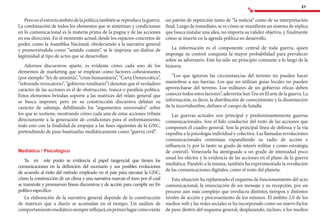 21
Peroenelestrictoámbitodelapolíticatambiénsereproducelaguerra.
La combinación de todos los elementos que se sintetizan y condicionan
en lo comunicacional es la materia prima de la pugna y de las acciones
en esa dirección. En el momento actual, desde los espacios concretos de
poder, como la Asamblea Nacional, obedeciendo a la narrativa general
y promoviéndola como “sentido común”, se le imprime un disfraz de
legitmidad al tipo de actos que se desarrollan.
Adornos discursivos aparte, es evidente cómo cada uno de los
elementos de marketing que se emplean como factores cohesionantes
(por ejemplo “ley de amnistía”, “crisis humanitaria”, “Carta Democrática”,
“referendo revocatorio”, “gobierno totalitario”) denotan que el verdadero
carácter de las acciones es el de obstrucción, tranca o parálisis política.
Estos elementos brindan soporte a las matrices del relato general que
se busca imponer, pero en su construcción discursiva delatan su
carácter de sabotaje, debilitando los “argumentos universales” sobre
los que se sostiene, mostrando cómo cada una de estas acciones tributa
directamente a la generación de condiciones para el enfrentamiento,
todo esto con la finalidad de empujar a las fases siguientes de la GNC,
pretendiendo de paso bautizarlas mediáticamente como “guerra civil”.
Mediático / Psicológico
Ya en este punto se evidencia el papel tangencial que tienen las
comunicaciones en la definición del escenario y sus posibles evoluciones
de acuerdo al éxito del método empleado en el país para ejecutar la GNC,
cómo la construcción de un clima y una narrativa marcan el tono por el cual
se transmite y promueven líneas discursivas y de acción para cumplir un fin
políticoespecífico.
La elaboración de la narrativa general depende de la construcción
de matrices que a diario se acumulan en el tiempo. Un análisis de
comportamientomediáticosiemprereflejará,enprimerlugarcómoexiste
un patrón de repetición tanto de “la noticia” como de su interpretación
final. Luego de inmediato, se ve cómo se manifiesta un sistema de réplica
que busca instalar una idea, no importa su validez objetiva, y finalmente
cómo se inserta en la agenda política en desarrollo.
La información es el componente central de toda guerra, quien
imponga su control conquista la mayor probabilidad para prevalecer
sobre su adversario. Este ha sido un principio constante a lo largo de la
historia.
“Los que ignoran las circunstancias del terreno no pueden hacer
maniobrar a sus fuerzas. Los que no utilizan guías locales no pueden
aprovecharse del terreno. Los militares de un gobierno eficaz deben
conocertodosestosfactores”,adevertíaSunTzuenElartedelaguerra.La
información, es decir, la distribución de conocimiento y la disminución
de la incertidumbre, definen el campo de batalla.
Las guerras actuales son principal y predominantemente guerras
comunicacionales. Son el hilo conductor del resto de las acciones que
componen el cuadro general. Son la principal línea de defensa y la vía
expedita a la psicología individual y colectiva. Las llamadas revoluciones
comunicacionales continúan expandiendo su radio de acción e
influencia (y por lo tanto su grado de interés militar y como estrategia
de control). Venezuela ha atestiguado a un grado de intensidad poco
usual los efectos y la evidencia de las acciones en el plano de la guerra
mediática. Paralelo a la misma, también ha experimentado la revolución
de las comunicaciones digitales, como el resto del planeta.
Esta situación ha replanteado el esquema de funcionamiento del acto
comunicacional, la enunciación de un mensaje y su recepción, por un
proceso aún más complejo que involucra distintos tiempos y distintos
niveles de acción y procesamiento de los mismos. El ámbito 2.0 de los
medios web y las redes sociales se ha incorporado como un nuevo factor
de peso dentro del esquema general, desplazando, incluso, a los medios
 