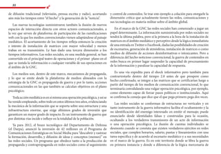 22
de difusión tradicional (televisión, prensa escrita y radio), acortando
aún más los tiempos entre “el hecho” y la generación de la “noticia”.
Las nuevas tecnologías suministraron también la ilusión de nuevos
espacios de interacción directa con otros actores comunicacionales, a
la vez que sirven de plataforma de participación de las ramificaciones
web con la que los medios convencionales vienen adaptándose al paisaje
mediático. El acortamiento de los tiempos refleja entonces la creación
e intento de instalación de matrices con mayor velocidad y menos
trabas en su transmisión. Le han dado una tercera dimensión a los
tiempos informativos. Las redes sociales, en una medida general, se han
convertido en el principal teatro de operaciones y el primer plano en el
que se instala la información o cualquier variable de sus operaciones en
el ámbito de la GNC.
Los medios son, dentro de este marco, mecanismos de propaganda,
y lo que se emite desde la plataforma de medios alineados con la
estrategia de la GNC es propaganda de guerra y por lo tanto, acciones
comunicacionales en las que también se calculan objetivos en el plano
psicológico.
Todaacciónmediáticaesensímismaunaoperaciónpsicológica,yasíse
ha venido empleando, sobre todo en estos últimos tres años, evidenciando
la mecánica de la información que se soporta sobre una estructura y una
infraestructura enorme, que exige altísimos grados de inversión que
garanticen un mayor grado de impacto. Es un instrumento de guerra que
por distintas vías incide e influye en la totalidad de la población.
Ya para 2012, el brazo tecnológico del Departamento de Defensa
(el Darpa), anunció la inversión de 42 millones en el Programa de
Comunicaciones Estratégicas en Social Media para “descubrir y rastrear
la formación, desarrollo, y difusión de ideas y conceptos (memes)” en
las redes sociales. Un programa que obedece tanto a la producción de
propaganda y contrapropaganda en redes sociales como al seguimiento
y control de contenidos. Se trae este ejemplo a colación para otorgarle la
dimensión crítica que actualmente tienen las redes, comunicaciones y
sus tecnologías en materia militar sobre el ámbito global.
En el marco de la GNC las redes sociales han comenzado a jugar un
papel determinante. La información suministrada por redes sociales no
tendrá la última palabra, pero sí la primera a la hora de la instalación de
matrices en el ámbito mediático y perceptivo desde la lógica inmediatista
deunaentradaenTwitteroFacebook,dadaslasposibilidadesdecreación
de escenarios, generación de atmósferas, instalación de matrices o como
medios de difusión de acciones desinformativas o intoxicantes. Pero a
diferencia del hecho noticioso convencional, la guerra de contenidos en
redes busca en primer lugar suspender la capacidad de procesamiento
de la información y paralizar la capacidad de respuesta.
Es una vía expedita para el shock informativo pero también para
contrarrestarlo dentro del tiempo 2.0 antes de que prospere como
hecho confirmado, se integre a las matrices que se certificarían luego a
partir del tiempo de los medios de comunicación convencional, lo que
terminaría convalidando una vulgar operación psicológica, por ejemplo,
como elemento capaz de forzar pasos políticos o institucionales. Aquí
se confirma la conseja que dice que el que pega primero pega dos veces.
Las redes sociales se conforman de estructuras no verticales y en
tanto instrumento de la guerra informativa facilita el ocultamiento y la
no identificación del enemigo interesado en emitir el mensaje; puede
enunciarlo desde identidades falsas y construidas para la ocasión,
ocultando a los verdaderos transmisores de un acto de información
o una operación psicológica. La ilusión de cuentas individuales se
desmonta cuando se constata que existen verdaderos ejércitos en redes
sociales, que cumplen horarios, salario, pautas y lineamientos con una
tarea específica y de acuerdo al escenario mediático y a sus necesidades
en el marco de la guerra. Es en este territorio donde se libra la guerra
en primera instancia y donde a diferencia de la lógica mercenaria de
 