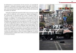 23
los laboratorios, el conocimiento de estos procesos y la capacidad de
emplearlos y atribuirles contenidos propios, cobra todo su sentido en
tanto a la construcción de esa urgente línea de defensa comunicacional
que contrarreste la primera etapa de un asedio que salta directamente de
los medios a la vida real.
Volviendo a la definición inicial de la GNC se hace necesario recordar
que siendo la población civil en general un objetivo privilegiado, y
la comunicación su principal línea de acción e incidencia sobre el
colectivo, su impacto busca operar sobre la moral, la acentuación del
desgaste o el malestar y la no interpretación de los hechos como vías
posibles, a los fines de socavar la conciencia, y si a la par de los efectos
inmediatos que ya producen los otros aspectos de la GNC, en el camino
se pierde la capacidad de ejercicio de conciencia, se corre el peligro de
que como resultado del desgaste se agoten los mecanismos que motivan
las razones para resistir ante una embestida, hasta ahora inédita, en la
historia de Venezuela y de su destino. Tal es la urgencia de socializar las
razones de la GNC y los instrumentos necesarios para contrarrestar sus
efectos sobre la población, lo que consiste en identificar los procesos y
recobrar de manera directa y eficaz el estatuto beligerante en materia
comunicacional en el plano de las redes; es necesaria su incorporación
de forma permanente.
 