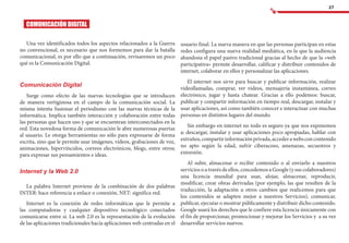 27
usuario final. La nueva manera en que las personas participan en estas
redes configura una nueva realidad mediática, en la que la audiencia
abandona el papel pasivo tradicional gracias al hecho de que la «web
participativa» permite desarrollar, calificar y distribuir contenidos de
internet, colaborar en ellos y personalizar las aplicaciones.
El internet nos sirve para buscar y publicar información, realizar
videollamadas, comprar, ver vídeos, mensajería instantánea, correo
electrónico, jugar y hasta chatear. Gracias a ello podemos: buscar,
publicar y compartir información en tiempo real, descargar, instalar y
usar aplicaciones, así como también conocer e interactuar con muchas
personas en distintos lugares del mundo.
Sin embargo en internet no todo es seguro ya que nos exponemos
a: descargar, instalar y usar aplicaciones poco apropiadas, hablar con
extraños,compartirinformaciónprivada,accederawebsconcontenido
no apto según la edad, sufrir ciberacoso, amenazas, secuestros y
extorsión.
Al subir, almacenar o recibir contenido o al enviarlo a nuestros
servicios o a través de ellos, concedemos a Google (y sus colaboradores)
una licencia mundial para usar, alojar, almacenar, reproducir,
modificar, crear obras derivadas (por ejemplo, las que resulten de la
traducción, la adaptación u otros cambios que realicemos para que
los contenidos se adapten mejor a nuestros Servicios), comunicar,
publicar, ejecutar o mostrar públicamente y distribuir dicho contenido.
Google usará los derechos que le confiere esta licencia únicamente con
el fin de proporcionar, promocionar y mejorar los Servicios y a su vez
desarrollar servicios nuevos.
COMUNICACIÓN DIGITAL
Una vez identificados todos los aspectos relacionados a la Guerra
no convencional, es necesario que nos formemos para dar la batalla
comunicacional, es por ello que a continuación, revisaremos un poco
qué es la Comunicación Digital.
Comunicación Digital
Surge como efecto de las nuevas tecnologías que se introducen
de manera vertiginosa en el campo de la comunicación social. La
misma intenta fusionar el periodismo con las nuevas técnicas de la
informática. Implica también interacción y colaboración entre todas
las personas que hacen uso y que se encuentran interconectados en la
red. Esta novedosa forma de comunicación le abre numerosas puertas
al usuario. Le otorga herramientas no sólo para expresarse de forma
escrita, sino que le permite usar imágenes, videos, grabaciones de voz,
animaciones, hipervínculos, correos electrónicos, blogs, entre otros;
para expresar sus pensamientos e ideas.
Internet y la Web 2.0
La palabra Internet proviene de la combinación de dos palabras
INTER: hace referencia a enlace o conexión, NET: significa red.
Internet es la conexión de redes informáticas que le permite a
las computadoras y cualquier dispositivo tecnológico conectados
comunicarse entre sí. La web 2.0 es la representación de la evolución
de las aplicaciones tradicionales hacia aplicaciones web centradas en el
 