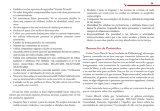 29
•	 	Establecer en las opciones de seguridad “Cuenta Privada”.
•	 	No subir fotografías comprometidas tuyas ni de otras personas sin
su consentimiento.
•	 	No suministrar datos personales. No es necesario detallar la
dirección, número de teléfono, cédula de identidad, email, entre
otras.
•	 	No descargues o ejecutes archivos de dudosa procedencia.
•	 	Rechaza el spam y los archivos desconocidos.
•	 	Utiliza una contraseña distinta para todas tus cuentas importantes.
•	 	No utilices información personal ni palabras comunes como
contraseña.
•	 	Cambia de forma periódica tu contraseña.
•	 	Mantén tus contraseñas en secreto.
•	 	Utiliza contraseñas seguras y fáciles de recordar.
•	 	Recuerda cerrar la sesión cada vez que termines de leer tus correos,
usar el chat, las redes sociales, entre otras.
•	 	Utiliza una contraseña formada por una combinación de letras,
números y símbolos. Por ejemplo: “Mi cumpleaños es el 14 de
Junio” mcsee14djo; MCsee14dJo; MCs3314dJ0; MC$3314dJ0;
MC$3314dJ0#
•	 	Utiliza doble autenticación, conocida también como “verificación
en dos pasos” o “aprobación de inicio de sesión”
•	 	Nuncatecitesasolasconun(a)desconocid@.Hablarhabitualmente
con un desconocido en Internet, no lo convierte en conocido.
•	 	Cuidado con lo que publicas en línea. Tu vida entera está en línea
y se puede usar contra ti.
Al usar las redes sociales, se hace imprescindible hacer relucir los
valores que nos hacen mejores personas, así pues, cuando estés en red
ten cuenta los siguientes:
•	 	Respeto: Para ti mismo y para los demás. No aceptes mensajes de
índole sexual o violentos, y no insultes u ofendas a los demás.
•	 	Modales: Cuida tu lenguaje y las normas de cortesía en todo
momento, ser social pero no confiar en extraños ni aceptarlos
como amigos.
•	 	Compasión: No seas cómplices de bromas y defiende la integridad
de tus amigos.
•	 	Humildad: No exhibas tus pertenencias, o atributos físicos para
llamar la atención, resguarda tus datos personales y mantente al
margen de situaciones similares.
•	 	Responsabilidad: Da prioridad a tus deberes o actividades
extracurriculares antes que a las redes sociales, y limita su uso
diario, ya que éstas pueden ser muy absorbentes con tu tiempo.
Generación de Contenidos
Carlos Castro Blanch (Socio Fundador de IOMarketing), afirma que
“generar contenido no es otra cosa que transmitir información, que
tiene como origen un individuo concreto y se dirige hacia los demás de
manera que el conocimiento fluya en una sociedad, mercado o grupo.
Antiguamente, esta transmisión de contenido sólo se podía hacer a
través de libros, y sólo unos pocos estaban capacitados para hacerlo
y no muchos más para recibirlo. Hoy en día, en el mundo en el que
vivimos, un mundo en el que estamos “hiperconectados”, rodeados de
información, el generar contenido relevante se ha convertido en un
must, en algo obligatorio si queremos que nuestros seguidores, clientes
y usuarios nos sigan, lean y compartan.”
Cada contenido tiene su público y se debe ser consciente de que lo
que se crea aporta valor a los seguidores.
Castro Blanch señala que “actualmente, se aplican estrategias
comunicacionales, como por ejemplo: MICASO (Moda, Interés,
Comodidad, Atención, Seguridad y Orgullo), que busca cubrir las
necesidades de cada persona.” Un ejemplo de ello son los programas
 